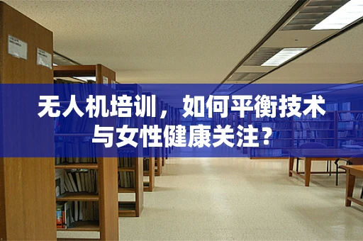 无人机培训，如何平衡技术与女性健康关注？