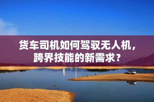 货车司机如何驾驭无人机，跨界技能的新需求？