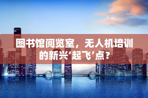 图书馆阅览室，无人机培训的新兴‘起飞’点？