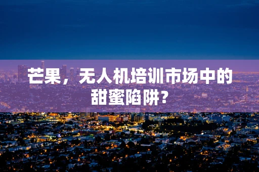 芒果，无人机培训市场中的甜蜜陷阱？