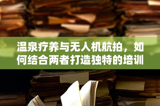 温泉疗养与无人机航拍，如何结合两者打造独特的培训体验？