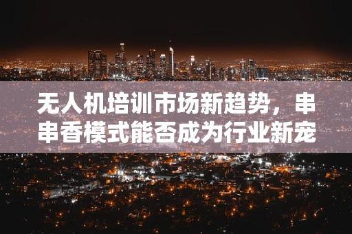 无人机培训市场新趋势，串串香模式能否成为行业新宠？