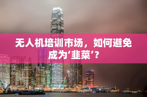 无人机培训市场，如何避免成为‘韭菜’？