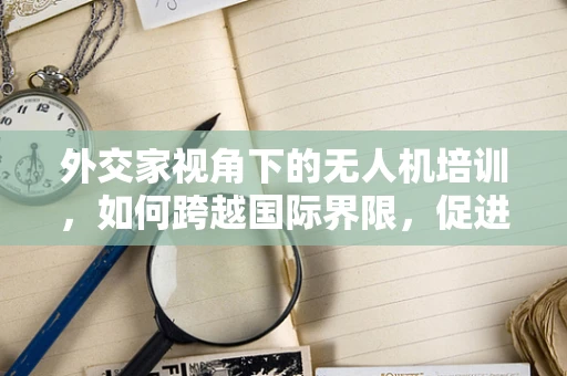 外交家视角下的无人机培训，如何跨越国际界限，促进国际交流？