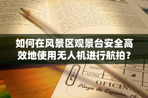 如何在风景区观景台安全高效地使用无人机进行航拍？