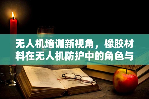 无人机培训新视角，橡胶材料在无人机防护中的角色与挑战