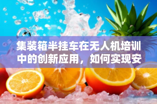 集装箱半挂车在无人机培训中的创新应用，如何实现安全高效的运输与训练？