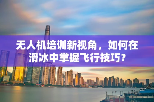 无人机培训新视角，如何在滑冰中掌握飞行技巧？