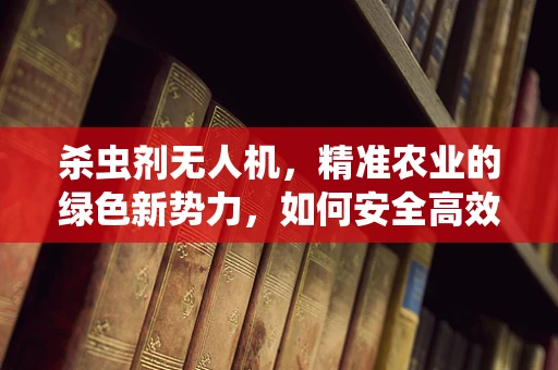 杀虫剂无人机，精准农业的绿色新势力，如何安全高效地实施？