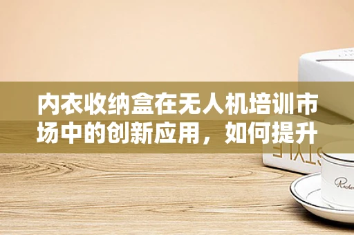 内衣收纳盒在无人机培训市场中的创新应用，如何提升学员装备管理效率？