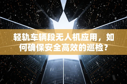 轻轨车辆段无人机应用，如何确保安全高效的巡检？