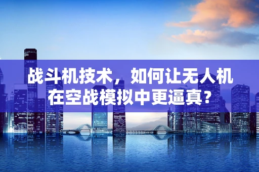战斗机技术，如何让无人机在空战模拟中更逼真？