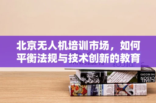 北京无人机培训市场，如何平衡法规与技术创新的教育路径？