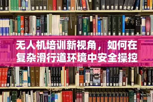 无人机培训新视角，如何在复杂滑行道环境中安全操控？