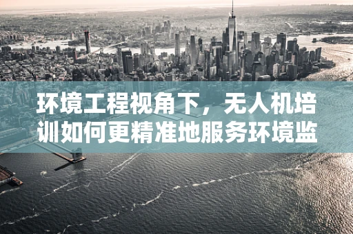 环境工程视角下，无人机培训如何更精准地服务环境监测？