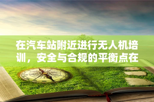 在汽车站附近进行无人机培训，安全与合规的平衡点在哪里？