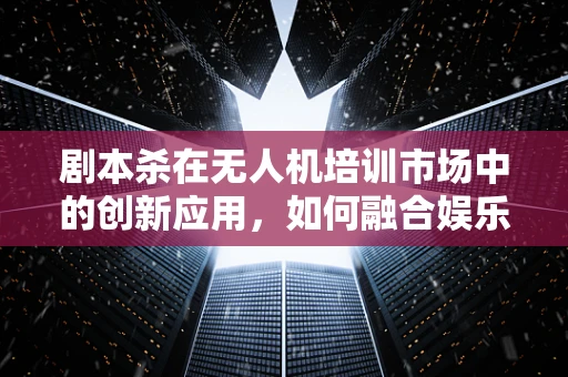 剧本杀在无人机培训市场中的创新应用，如何融合娱乐与教育？