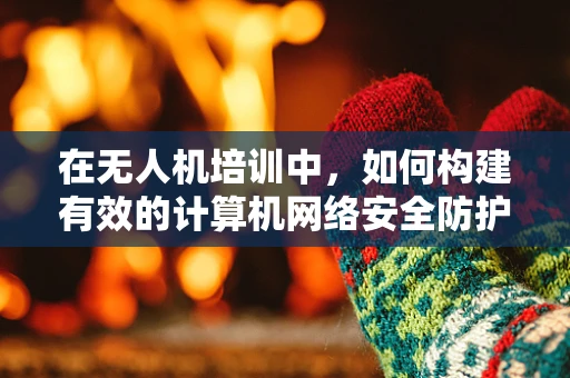 在无人机培训中，如何构建有效的计算机网络安全防护体系？