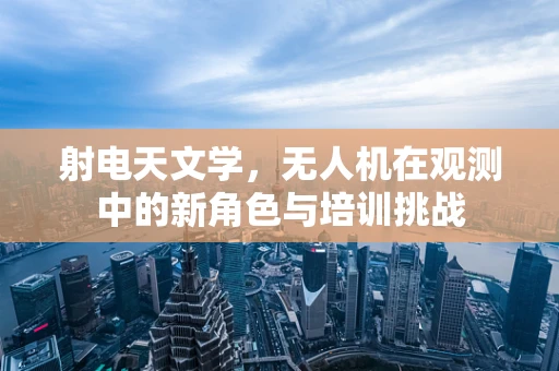 射电天文学，无人机在观测中的新角色与培训挑战