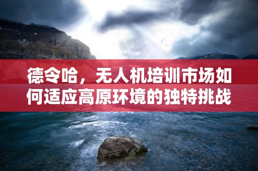 德令哈，无人机培训市场如何适应高原环境的独特挑战？
