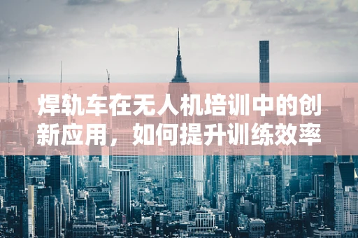 焊轨车在无人机培训中的创新应用，如何提升训练效率与安全性？
