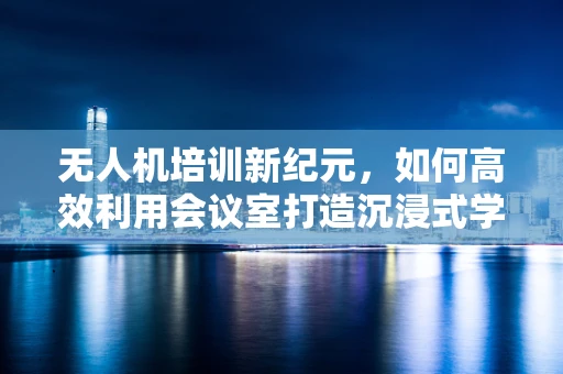 无人机培训新纪元，如何高效利用会议室打造沉浸式学习体验？