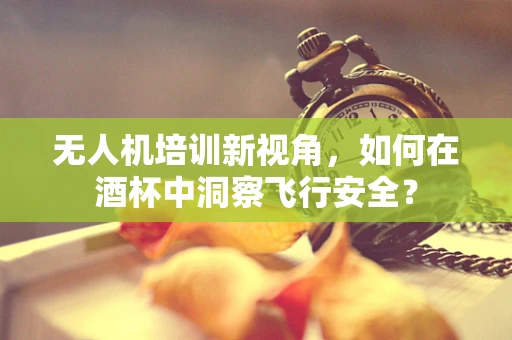无人机培训新视角，如何在酒杯中洞察飞行安全？