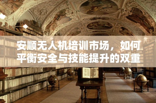 安顺无人机培训市场，如何平衡安全与技能提升的双重需求？
