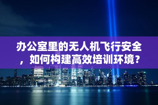 办公室里的无人机飞行安全，如何构建高效培训环境？