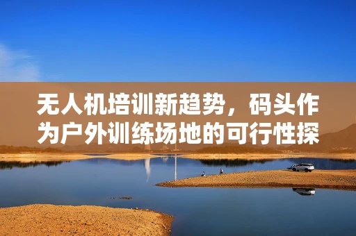 无人机培训新趋势，码头作为户外训练场地的可行性探讨