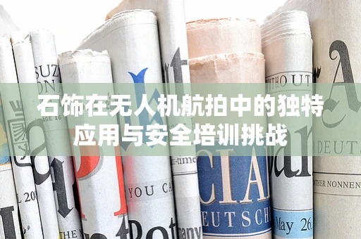 石饰在无人机航拍中的独特应用与安全培训挑战