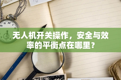 无人机开关操作，安全与效率的平衡点在哪里？