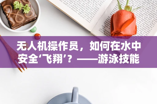 无人机操作员，如何在水中安全‘飞翔’？——游泳技能在无人机培训中的必要性