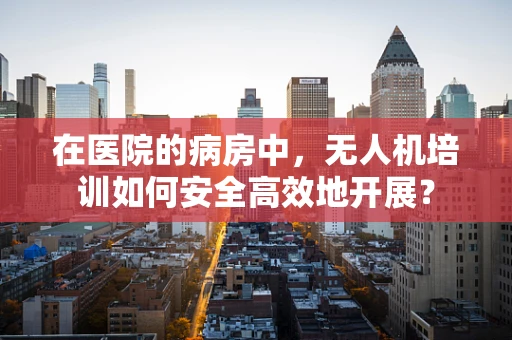 在医院的病房中，无人机培训如何安全高效地开展？