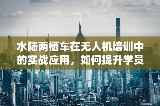 水陆两栖车在无人机培训中的实战应用，如何提升学员的全方位操控能力？