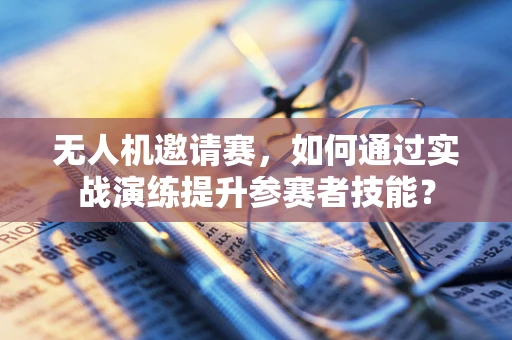 无人机邀请赛，如何通过实战演练提升参赛者技能？