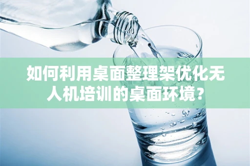 如何利用桌面整理架优化无人机培训的桌面环境？