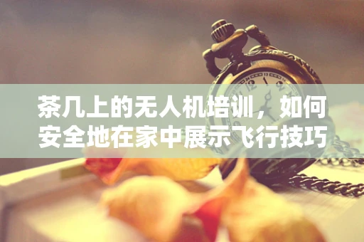 茶几上的无人机培训，如何安全地在家中展示飞行技巧？