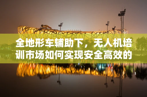 全地形车辅助下，无人机培训市场如何实现安全高效的教学新模式？