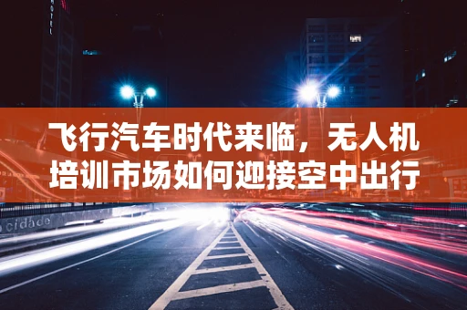 飞行汽车时代来临，无人机培训市场如何迎接空中出行新纪元？
