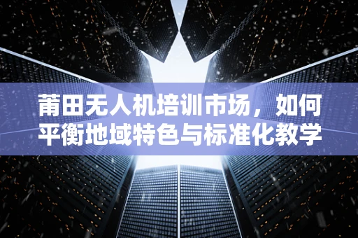 莆田无人机培训市场，如何平衡地域特色与标准化教学？