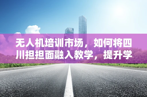 无人机培训市场，如何将四川担担面融入教学，提升学员的实战体验？