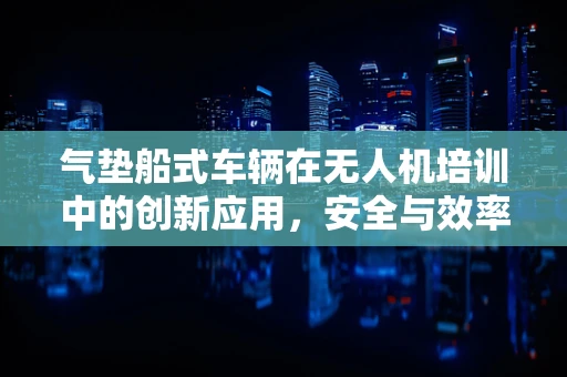气垫船式车辆在无人机培训中的创新应用，安全与效率的双重提升？