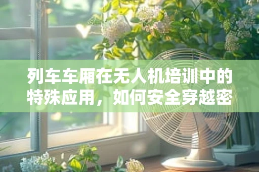 列车车厢在无人机培训中的特殊应用，如何安全穿越密集环境？