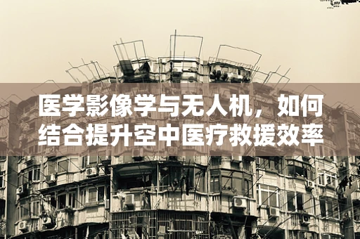 医学影像学与无人机，如何结合提升空中医疗救援效率？