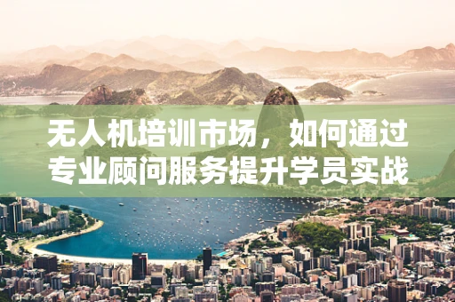 无人机培训市场，如何通过专业顾问服务提升学员实战能力？