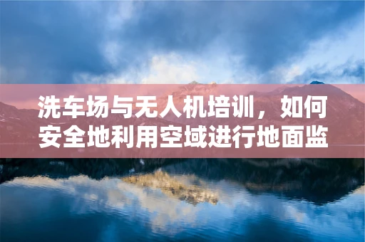 洗车场与无人机培训，如何安全地利用空域进行地面监控？