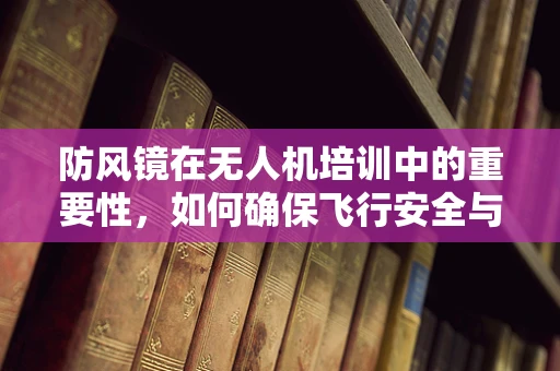 防风镜在无人机培训中的重要性，如何确保飞行安全与视觉清晰？