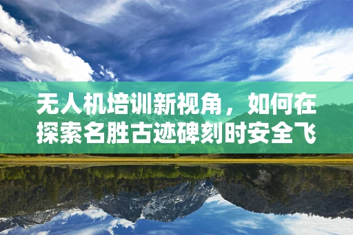 无人机培训新视角，如何在探索名胜古迹碑刻时安全飞行？