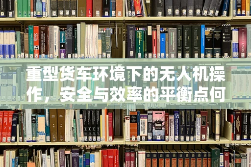 重型货车环境下的无人机操作，安全与效率的平衡点何在？